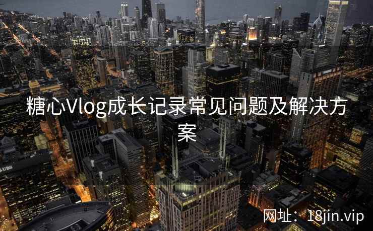 糖心Vlog成长记录常见问题及解决方案
