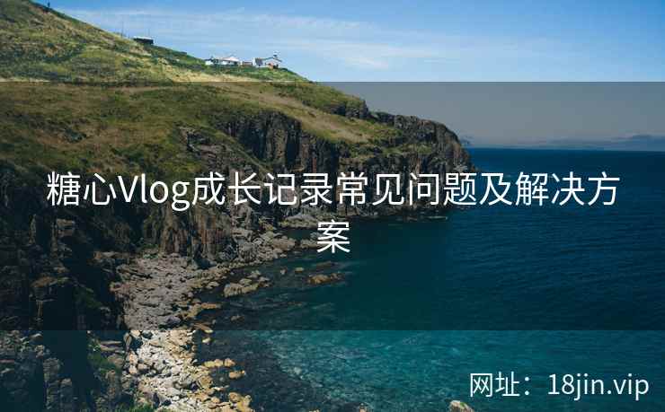 糖心Vlog成长记录常见问题及解决方案