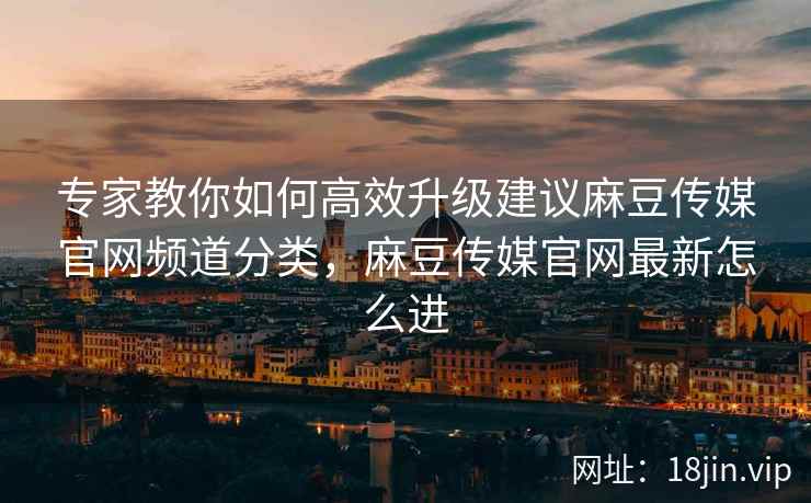 专家教你如何高效升级建议麻豆传媒官网频道分类，麻豆传媒官网最新怎么进