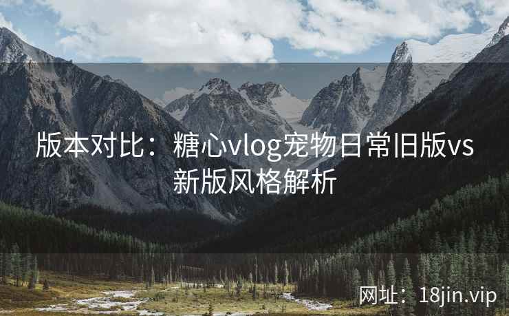 版本对比：糖心vlog宠物日常旧版vs新版风格解析