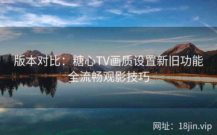 版本对比：糖心TV画质设置新旧功能全流畅观影技巧