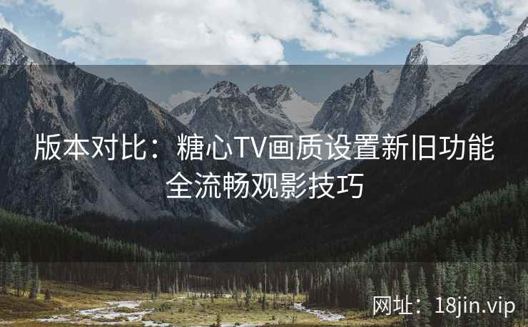 版本对比：糖心TV画质设置新旧功能全流畅观影技巧