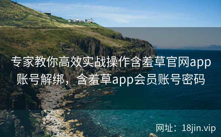专家教你高效实战操作含羞草官网app账号解绑，含羞草app会员账号密码