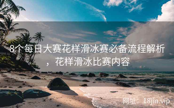 8个每日大赛花样滑冰赛必备流程解析，花样滑冰比赛内容