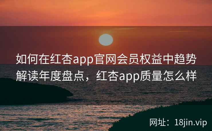 如何在红杏app官网会员权益中趋势解读年度盘点，红杏app质量怎么样