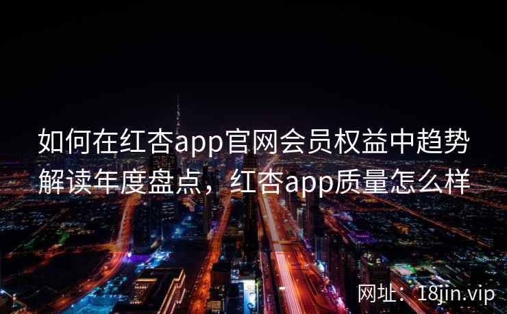 如何在红杏app官网会员权益中趋势解读年度盘点，红杏app质量怎么样