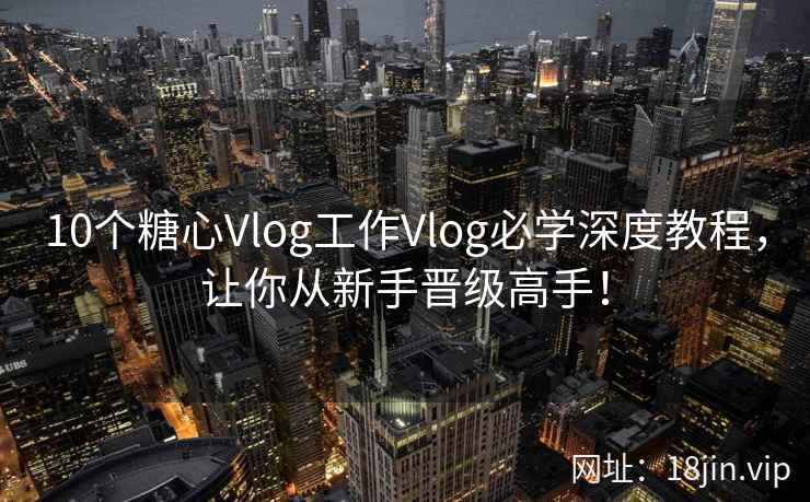 10个糖心Vlog工作Vlog必学深度教程，让你从新手晋级高手！
