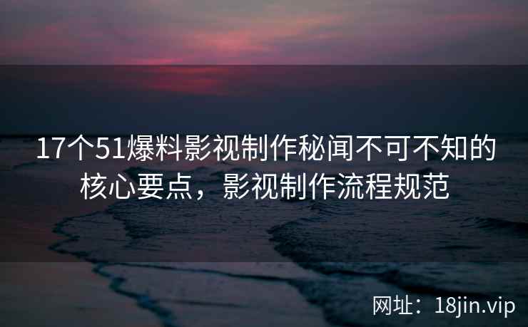 17个51爆料影视制作秘闻不可不知的核心要点，影视制作流程规范