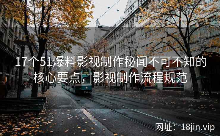 17个51爆料影视制作秘闻不可不知的核心要点，影视制作流程规范