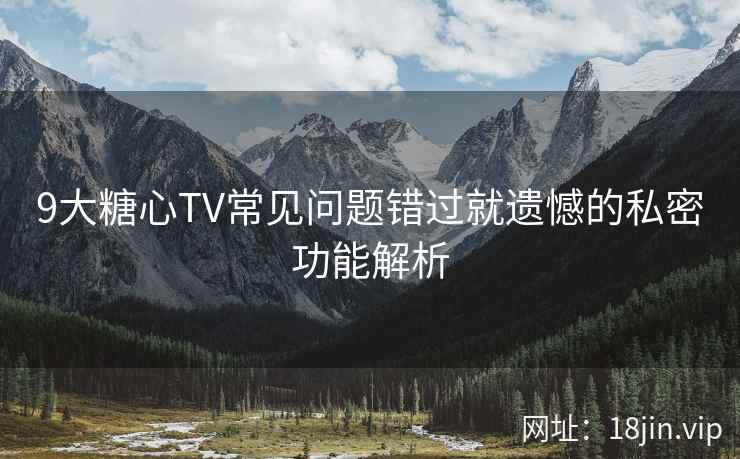 9大糖心TV常见问题错过就遗憾的私密功能解析