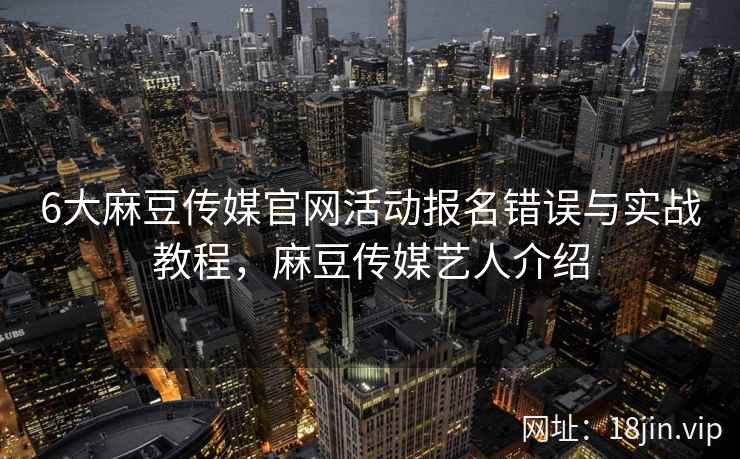 6大麻豆传媒官网活动报名错误与实战教程，麻豆传媒艺人介绍