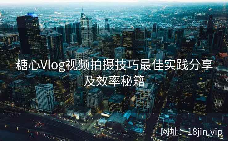 糖心Vlog视频拍摄技巧最佳实践分享及效率秘籍