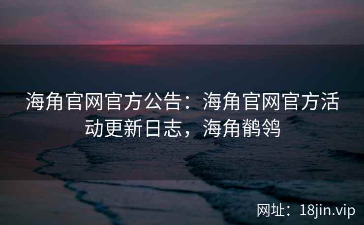 海角官网官方公告：海角官网官方活动更新日志，海角鹡鸰