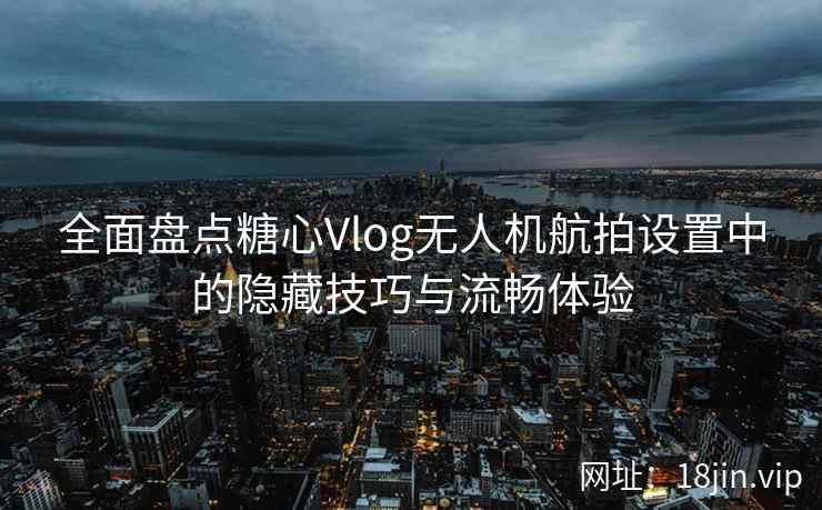 全面盘点糖心Vlog无人机航拍设置中的隐藏技巧与流畅体验
