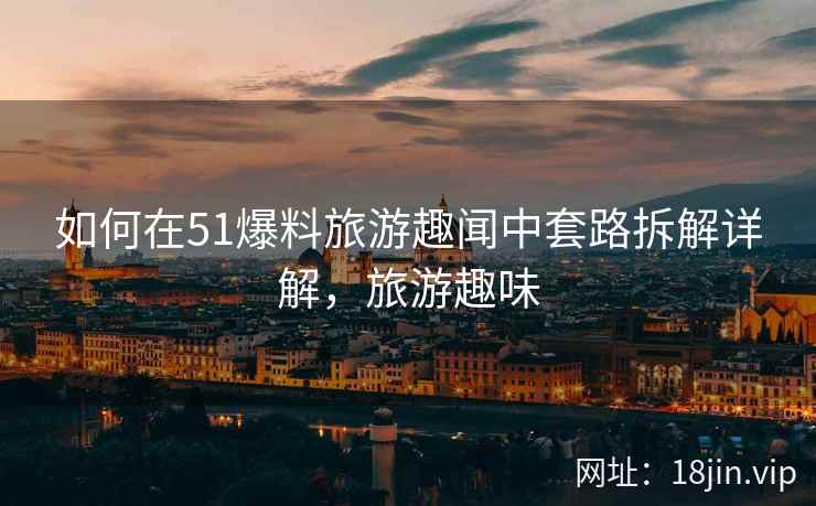 如何在51爆料旅游趣闻中套路拆解详解，旅游趣味