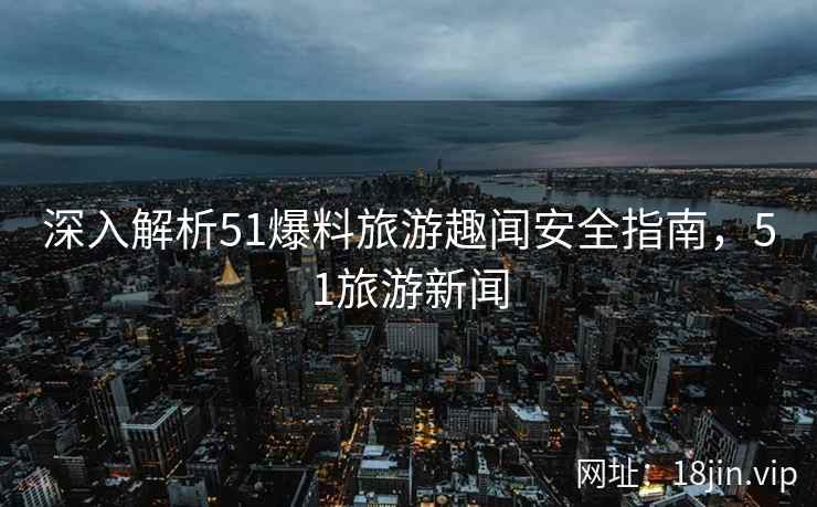 深入解析51爆料旅游趣闻安全指南，51旅游新闻