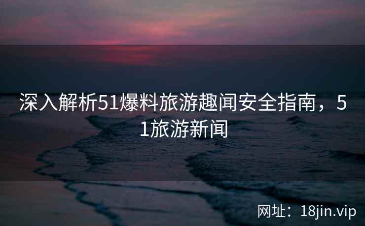 深入解析51爆料旅游趣闻安全指南，51旅游新闻