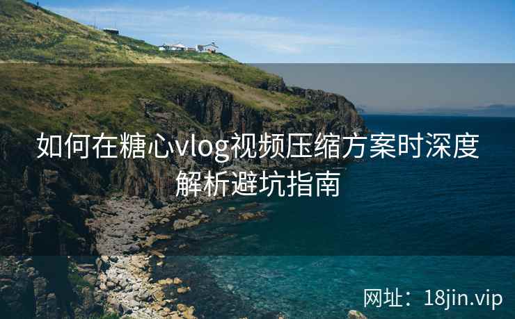 如何在糖心vlog视频压缩方案时深度解析避坑指南