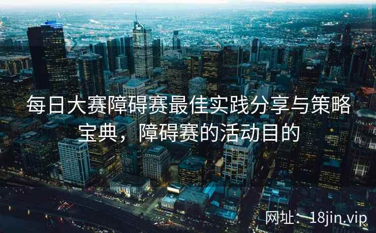 每日大赛障碍赛最佳实践分享与策略宝典，障碍赛的活动目的