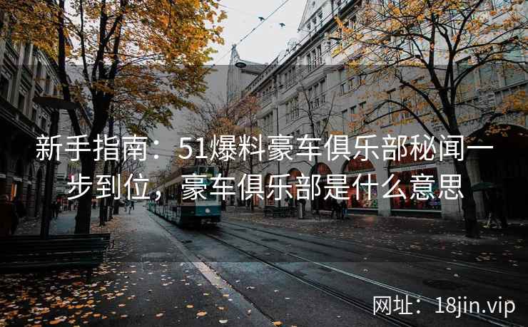 新手指南：51爆料豪车俱乐部秘闻一步到位，豪车俱乐部是什么意思