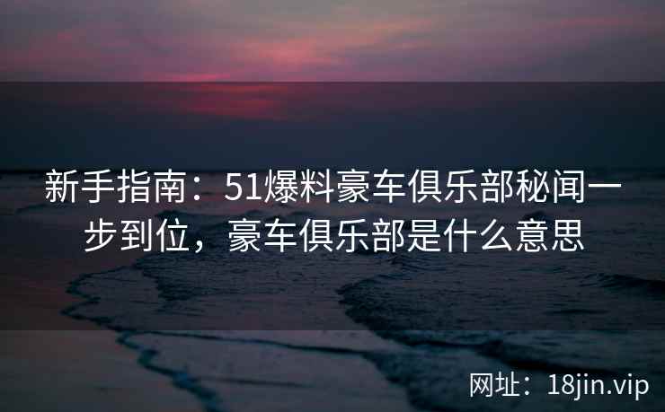 新手指南：51爆料豪车俱乐部秘闻一步到位，豪车俱乐部是什么意思