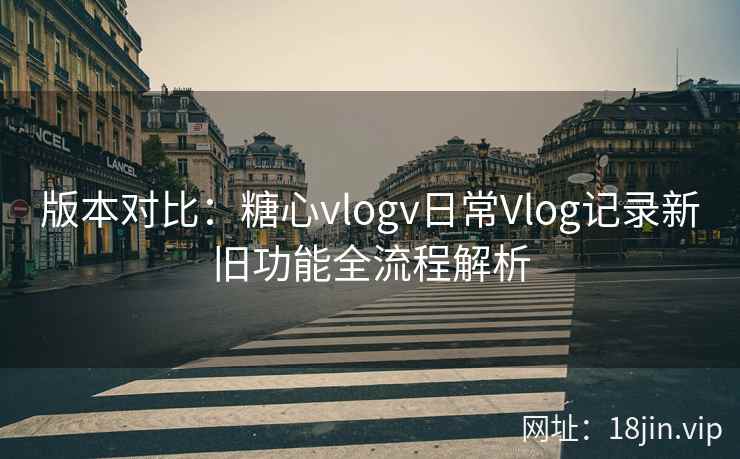 版本对比：糖心vlogv日常Vlog记录新旧功能全流程解析