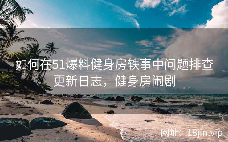 如何在51爆料健身房轶事中问题排查更新日志，健身房闹剧