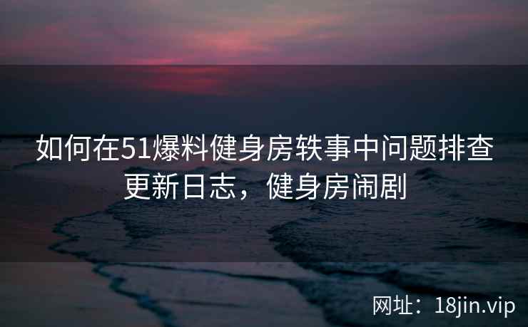 如何在51爆料健身房轶事中问题排查更新日志，健身房闹剧