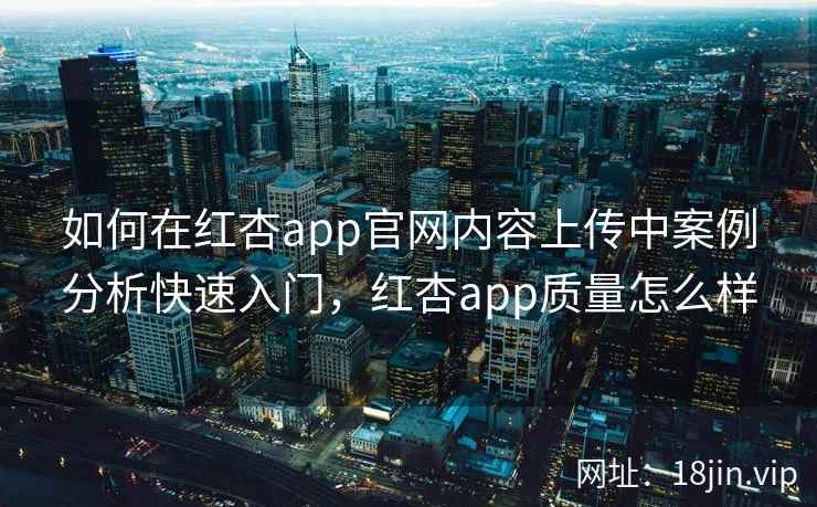 如何在红杏app官网内容上传中案例分析快速入门，红杏app质量怎么样