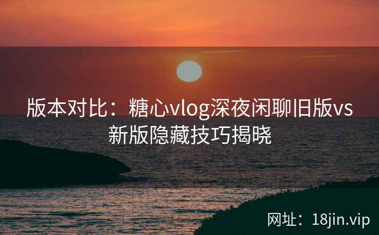 版本对比：糖心vlog深夜闲聊旧版vs新版隐藏技巧揭晓