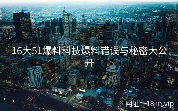 16大51爆料科技爆料错误与秘密大公开