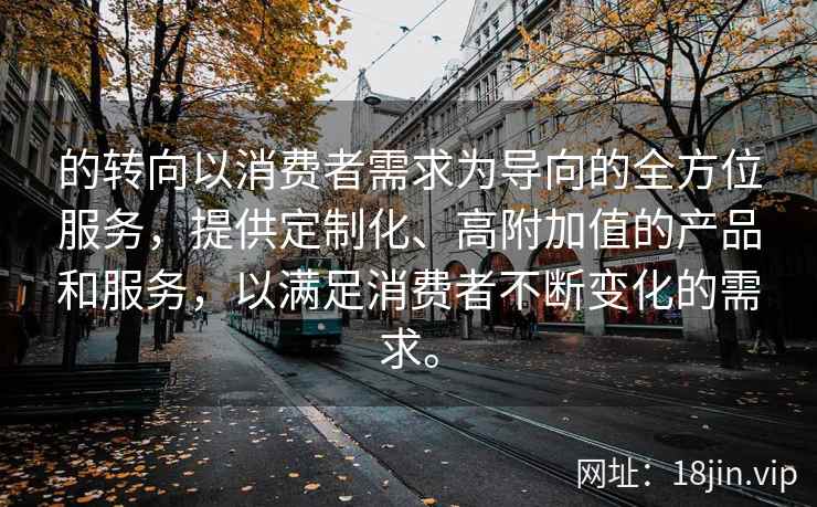 的转向以消费者需求为导向的全方位服务，提供定制化、高附加值的产品和服务，以满足消费者不断变化的需求。
