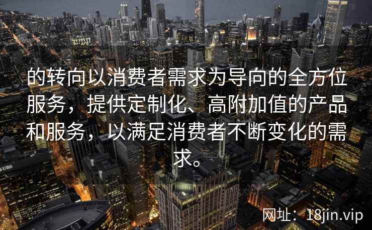 的转向以消费者需求为导向的全方位服务，提供定制化、高附加值的产品和服务，以满足消费者不断变化的需求。