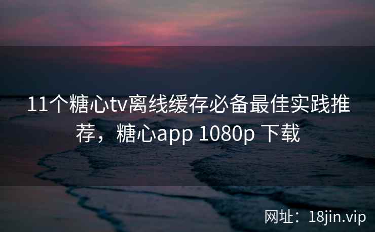 11个糖心tv离线缓存必备最佳实践推荐，糖心app 1080p 下载