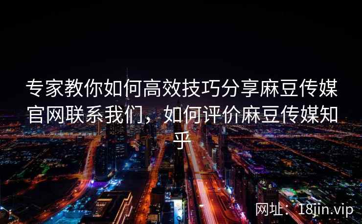 专家教你如何高效技巧分享麻豆传媒官网联系我们，如何评价麻豆传媒知乎