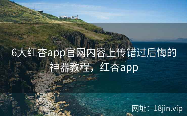 6大红杏app官网内容上传错过后悔的神器教程，红杏app