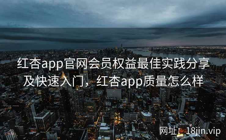 红杏app官网会员权益最佳实践分享及快速入门，红杏app质量怎么样