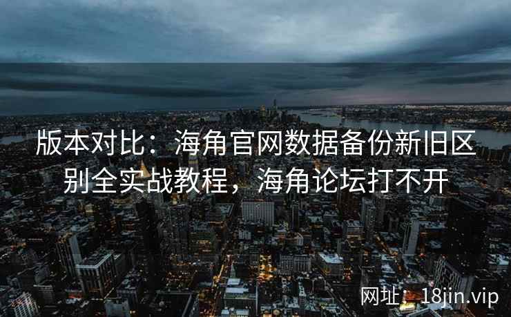 版本对比：海角官网数据备份新旧区别全实战教程，海角论坛打不开  第2张