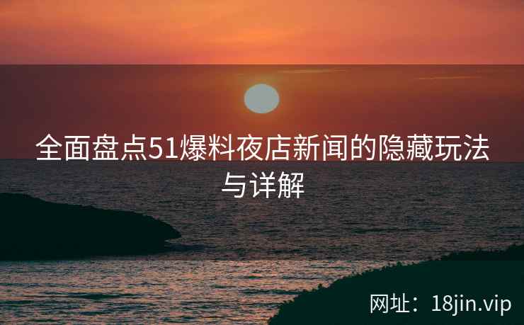 全面盘点51爆料夜店新闻的隐藏玩法与详解