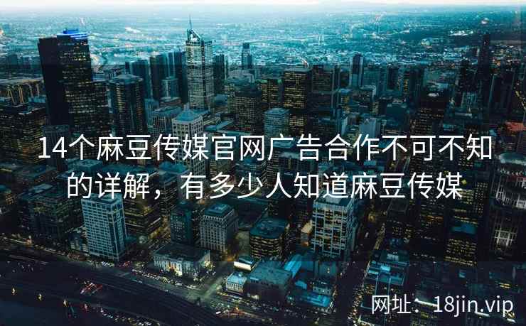 14个麻豆传媒官网广告合作不可不知的详解，有多少人知道麻豆传媒