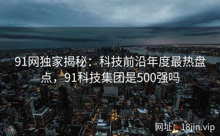 91网独家揭秘：科技前沿年度最热盘点，91科技集团是500强吗