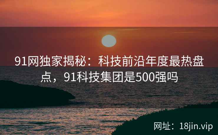 91网独家揭秘：科技前沿年度最热盘点，91科技集团是500强吗