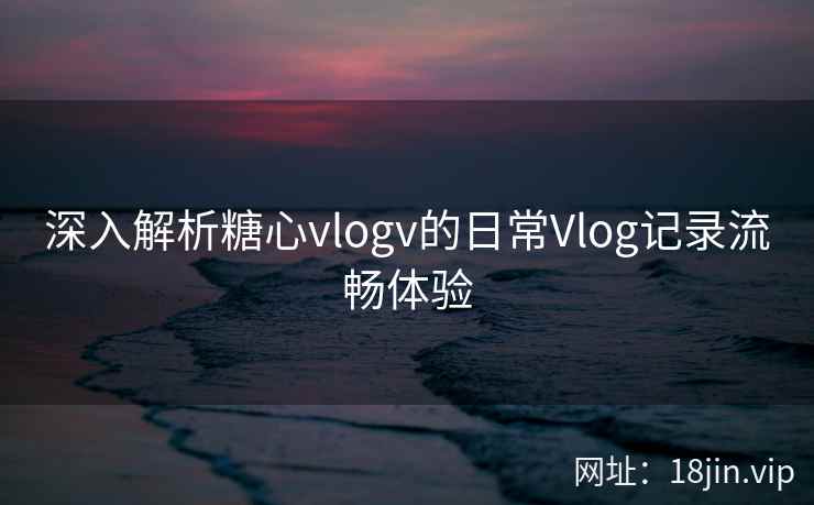 深入解析糖心vlogv的日常Vlog记录流畅体验