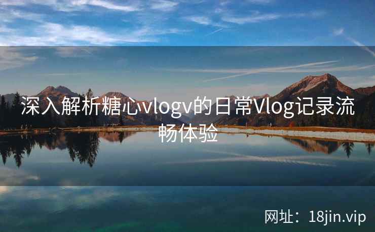 深入解析糖心vlogv的日常Vlog记录流畅体验