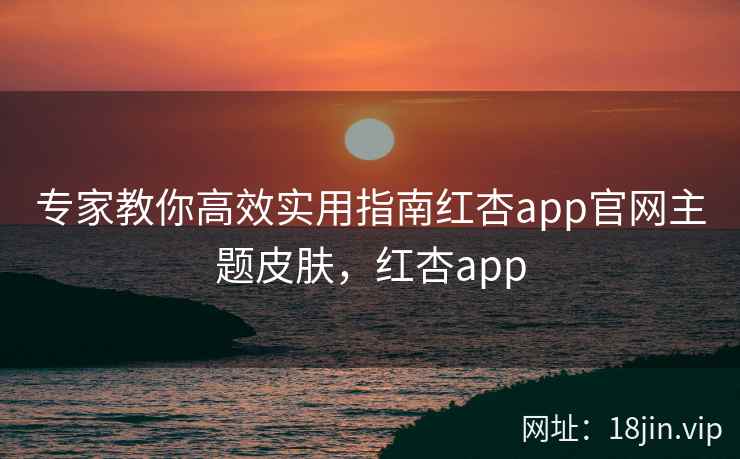 专家教你高效实用指南红杏app官网主题皮肤，红杏app