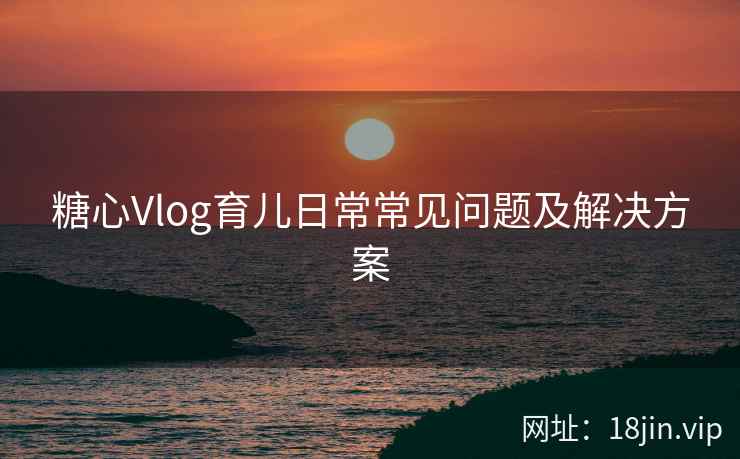 糖心Vlog育儿日常常见问题及解决方案