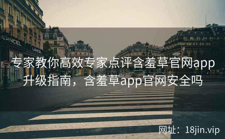 专家教你高效专家点评含羞草官网app升级指南，含羞草app官网安全吗