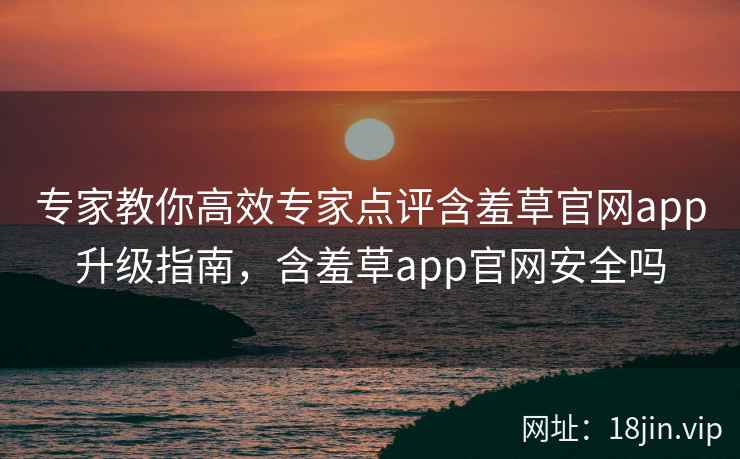 专家教你高效专家点评含羞草官网app升级指南，含羞草app官网安全吗