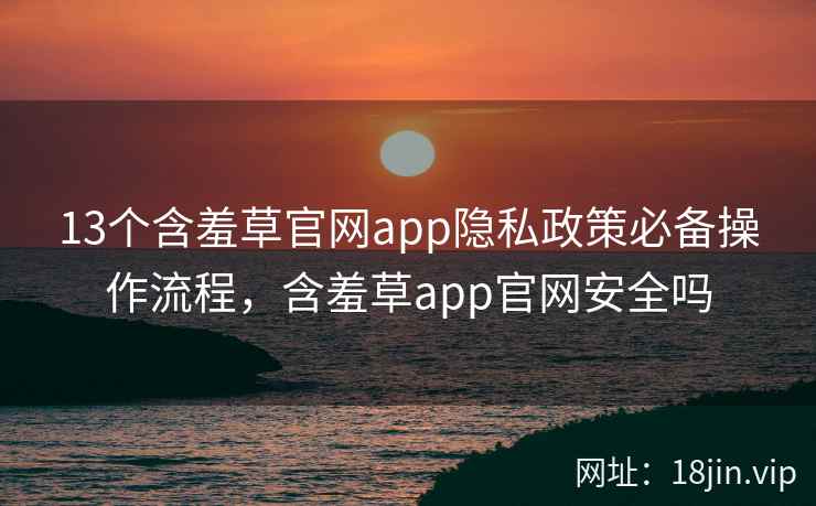 13个含羞草官网app隐私政策必备操作流程，含羞草app官网安全吗