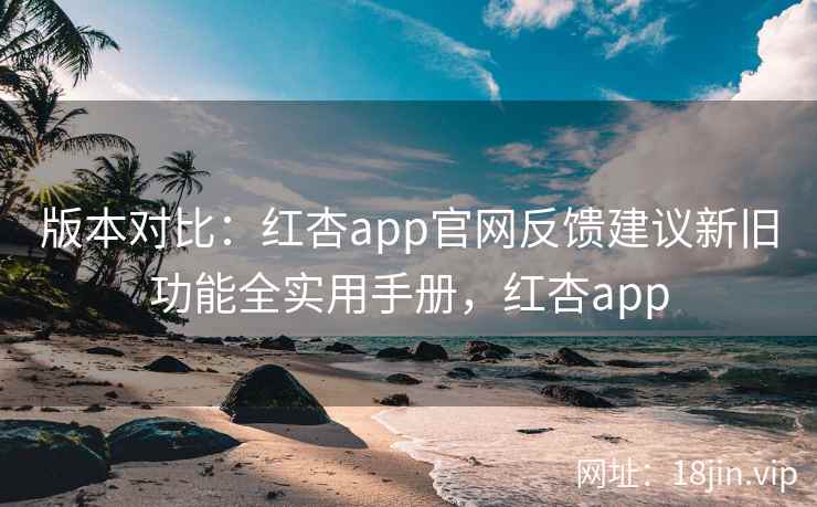版本对比：红杏app官网反馈建议新旧功能全实用手册，红杏app